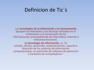 Definicion de Tic´s Las tecnologías de la información y la comunicación agrupan los elementos y las técnicas utilizadas en el tratamiento y la transmisión de las informaciones, principalmente de informática, Internet y telecomunicaciones. La tecnología de información, es “el estudio, diseño, desarrollo, implementación, soporte o dirección de los sistemas de información computarizados, en particular de software de aplicación y hardware de computadoras.” 