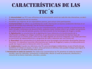 Características de las TIC´s1. Interactividad: Las TIC’s que utilizamos en la comunicación social son cada día más interactivas, es decir:Permiten la interacción de sus usuarios. Posibilitan que dejemos de ser espectadores pasivos, para actuar como participantes. 2.Instantaneidad: Se refiere a la posibilidad de recibir información en buenas condiciones técnicas en un espacio de tiempo muy reducido, casi de manera instantánea.3.Interconexión: De la misma forma, casi que instantáneamente, podemos acceder a muchos bancos de datos situados a kilómetros de distancia física, podemos visitar muchos sitios o ver y hablar con personas que estén al otro lado del planeta, gracias a la interconexión de las tecnologías de imagen y sonido.4.Digitalización: La característica de la digitalización hace referencia a la transformación de la informaciónn analógica en códigos numéricos, lo que favorece la transmisión de diversos tipos de información por un mismo canal, como son las redes digitales de servicios integrados. Esas redes permiten la transmisión de videoconferencias o programas de radio y televisión por una misma red.5. Diversidad: Otra característica es la diversidad de esas tecnologías que permiten desempeñar diversas funciones. Un videodisco transmite informaciones por medio de imágenes y textos y la videoconferencia puede dar espacio para la interacción entre los usuarios.6.Colaboración: Cuando nos referimos a las TIC como tecnologías colaborativas, es por el hecho de que posibilitan el trabajo en equipo, es decir, varias personas en distintos roles pueden trabajar para lograr la consecución de una determinada meta común. 7. Penetración en todos los sectores: Por todas esas características las TIC penetran en todos los sectores sociales, sean los culturales, económicos o industriales. Afectan al modo de producción, distribución y consumo de los bienes materiales, culturales y sociales.