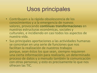 Usos principalesContribuyen a la rápida obsolescencia de los conocimientos y a la emergencia de nuevos valores, provocando continuas transformaciones en nuestras estructuras económicas, sociales y culturales, e incidiendo en casi todos los aspectos de nuestra vida. Sus principales aportaciones a las actividades humanas se concretan en una serie de funciones que nos facilitan la realización de nuestros trabajos porque, sean éstos los que sean, siempre requieren una cierta información para realizarlo, un determinado proceso de datos y a menudo también la comunicación con otras personas; y esto es precisamente lo que nos ofrecen las TIC.