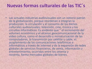 Nuevas formas culturales de las TIC´sLas actuales industrias audiovisuales son un notorio patrón de la globalización, porque reordenan e integran la producción, la circulación y el consumo de los bienes culturales audiovisuales: televisión, cine, música y los circuitos informáticos. Es evidente que " el incremento del volumen económico y el alcance geocomunicacional de la video cultura, como el desarrollo y miniaturización de las computadoras, la transmisión por satélite y cable, el acoplamiento de las comunicaciones telefónicas e informáticas a través de Internet y de la expansión de redes globales de servicios financieros, de venta, información y entretenimiento, ocurridas entre los setenta y noventa, forma mercados globales de bienes.