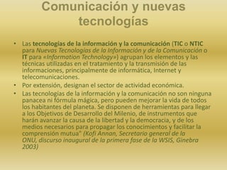 Comunicación y nuevas tecnologíasLas tecnologías de la información y la comunicación (TIC o NTIC para Nuevas Tecnologías de la Información y de la Comunicación o IT para «InformationTechnology») agrupan los elementos y las técnicas utilizadas en el tratamiento y la transmisión de las informaciones, principalmente de informática, Internet y telecomunicaciones.Por extensión, designan el sector de actividad económica.Las tecnologías de la información y la comunicación no son ninguna panacea ni fórmula mágica, pero pueden mejorar la vida de todos los habitantes del planeta. Se disponen de herramientas para llegar a los Objetivos de Desarrollo del Milenio, de instrumentos que harán avanzar la causa de la libertad y la democracia, y de los medios necesarios para propagar los conocimientos y facilitar la comprensión mutua" (Kofi Annan, Secretario general de la ONU, discurso inaugural de la primera fase de la WSIS, Ginebra 2003)