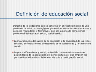 Definición de educación social ,[object Object],[object Object],Derecho de la ciudadanía que se concreta en el reconocimiento de una profesión de carácter pedagógico, generadora de contextos educativos y acciones mediadoras y formativas, que son ámbito de competencia profesional del educador social, posibilitando: 