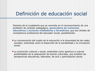 Definición de educación social La incorporación del sujeto de la educación a la diversidad de las redes sociales, entendida como el desarrollo de la sociabilidad y la circulación social. La promoción cultural y social, entendida como apertura a nuevas posibilidades de la adquisición de bienes culturales, que amplíen las perspectivas educativas, laborales, de ocio y participación social. Derecho de la ciudadanía que se concreta en el reconocimiento de una profesión de carácter pedagógico,  generadora de contextos   educativos y acciones mediadoras y formativas , que son ámbito de competencia profesional del educador social, posibilitando: 