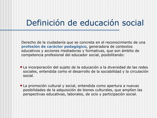 Definición de educación social La incorporación del sujeto de la educación a la diversidad de las redes sociales, entendida como el desarrollo de la sociabilidad y la circulación social. La promoción cultural y social, entendida como apertura a nuevas posibilidades de la adquisición de bienes culturales, que amplíen las perspectivas educativas, laborales, de ocio y participación social. Derecho de la ciudadanía que se concreta en el reconocimiento de una  profesión de carácter pedagógico , generadora de contextos educativos y acciones mediadoras y formativas, que son ámbito de competencia profesional del educador social, posibilitando: 