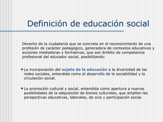 Definición de educación social La incorporación del  sujeto de la educación  a la diversidad de las redes sociales, entendida como el desarrollo de la sociabilidad y la circulación social. La promoción cultural y social, entendida como apertura a nuevas posibilidades de la adquisición de bienes culturales, que amplíen las perspectivas educativas, laborales, de ocio y participación social. Derecho de la ciudadanía que se concreta en el reconocimiento de una profesión de carácter pedagógico, generadora de contextos educativos y acciones mediadoras y formativas, que son ámbito de competencia profesional del educador social, posibilitando: 
