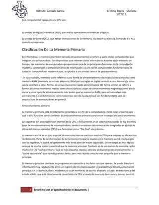 Instituto Gonzalo García                                            Cristina Reyes Mancilla
5/                                                                                       5/12/12
Dos componentes típicos de una CPU son:



La unidad de lógica/aritmética (ALU), que realiza operaciones aritméticas y lógicas.

La unidad de control (CU), que extrae instrucciones de la memoria, las descifra y ejecuta, llamando a la ALU
cuando es necesario.

Clasificación De La Memoria Primaria
En informática, la memoria (también llamada almacenamiento) se refiere a parte de los componentes que
integran una computadora. Son dispositivos que retienen datos informáticos durante algún intervalo de
tiempo. Las memorias de computadora proporcionan una de las principales funciones de la computación
moderna, la retención o almacenamiento de información. Es uno de los componentes fundamentales de
todas las computadoras modernas que, acoplados a una unidad central de procesamiento.

 En la actualidad, memoria suele referirse a una forma de almacenamiento de estado sólido conocido como
memoria RAM (memoria de acceso aleatorio, RAM por sus siglas en inglés random access memory) y otras
veces se refiere a otras formas de almacenamiento rápido pero temporal. De forma similar, se refiere a
formas de almacenamiento masivo como discos ópticos y tipos de almacenamiento magnético como discos
duros y otros tipos de almacenamiento más lentos que las memorias RAM, pero de naturaleza más
permanente. Estas distinciones contemporáneas son de ayuda porque son fundamentales para la
arquitectura de computadores en general.

Almacenamiento primario

La memoria primaria está directamente conectada a la CPU de la computadora. Debe estar presente para
que la CPU funcione correctamente. El almacenamiento primario consiste en tres tipos de almacenamiento:

Los registros del procesador son internos de la CPU. Técnicamente, es el sistema más rápido de los distintos
tipos de almacenamientos de la computadora, siendo transistores de conmutación integrados en el chip de
silicio del microprocesador (CPU) que funcionan como "flip-flop" electrónicos.

La memoria caché es un tipo especial de memoria interna usada en muchas CPU para mejorar su eficiencia o
rendimiento. Parte de la información de la memoria principal se duplica en la memoria caché. Comparada
con los registros, la caché es ligeramente más lenta pero de mayor capacidad. Sin embargo, es más rápida,
aunque de mucha menor capacidad que la memoria principal. También es de uso común la memoria caché
multi-nivel - la "caché primaria" que es más pequeña, rápida y cercana al dispositivo de procesamiento; la
"caché secundaria" que es más grande y lenta, pero más rápida y mucho más pequeña que la memoria
principal.

La memoria principal contiene los programas en ejecución y los datos con que operan. Se puede transferir
información muy rápidamente entre un registro del microprocesador y localizaciones del almacenamiento
principal. En las computadoras modernas se usan memorias de acceso aleatorio basadas en electrónica del
estado sólido, que está directamente conectada a la CPU a través de buses de direcciones, datos y control.




       3   Error! No text of specified style in document. |
 