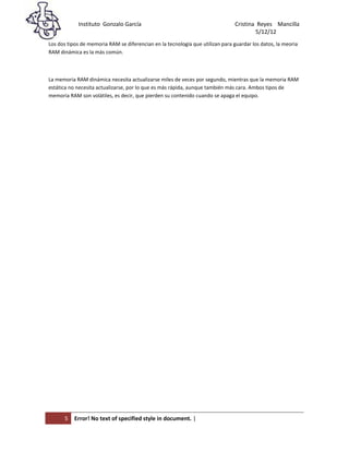 Instituto Gonzalo García                                            Cristina Reyes Mancilla
5/                                                                                      5/12/12
Los dos tipos de memoria RAM se diferencian en la tecnología que utilizan para guardar los datos, la meoria
RAM dinámica es la más común.



La memoria RAM dinámica necesita actualizarse miles de veces por segundo, mientras que la memoria RAM
estática no necesita actualizarse, por lo que es más rápida, aunque también más cara. Ambos tipos de
memoria RAM son volátiles, es decir, que pierden su contenido cuando se apaga el equipo.




      5    Error! No text of specified style in document. |
 