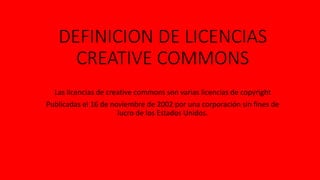 DEFINICION DE LICENCIAS
CREATIVE COMMONS
Las licencias de creative commons son varias licencias de copyright
Publicadas el 16 de noviembre de 2002 por una corporación sin fines de
lucro de los Estados Unidos.
 