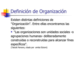 Definición de Organización Existen distintas definiciones de "Organización". Entre ellas encontramos las siguientes: "Las organizaciones son unidades sociales -o agrupaciones humanas- deliberadamente construidas o reconstruidas para alcanzar fines específicos". (Talcott Parsons, citado por  amitai Etzioni)   