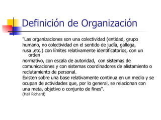 Definición de Organización "Las organizaciones son una colectividad (entidad, grupo humano, no colectividad en el sentido de judía, gallega, rusa ,etc.) con límites relativamente identificatorios, con un orden normativo, con escala de autoridad,  con sistemas de comunicaciones y con sistemas coordinadores de alistamiento o reclutamiento de personal. Existen sobre una base relativamente continua en un medio y se ocupan de actividades que, por lo general, se relacionan con una meta, objetivo o conjunto de fines".  (Hall Richard) 
