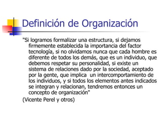 Definición de Organización "Si logramos formalizar una estructura, si dejamos firmemente establecida la importancia del factor tecnología, si no olvidamos nunca que cada hombre es diferente de todos los demás, que es un individuo, que debemos respetar su personalidad, si existe un sistema de relaciones dado por la sociedad, aceptado por la gente, que implica  un intercomportamiento de los individuos, y si todos los elementos antes indicados se integran y relacionan, tendremos entonces un concepto de organización"  (Vicente Perel y otros) 