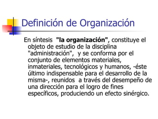Definición de Organización En síntesis  "la organización" , constituye el objeto de estudio de la disciplina "administración",  y se conforma por el  conjunto de elementos materiales, inmateriales, tecnológicos y humanos, -éste último indispensable para el desarrollo de la misma-, reunidos  a través del desempeño de una dirección para el logro de fines específicos, produciendo un efecto sinérgico.  