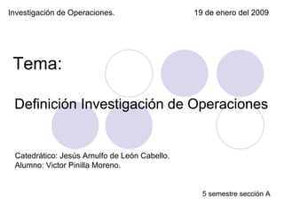 Investigación de Operaciones. 19 de enero del 2009 Catedrático: Jesús Arnulfo de León Cabello. Alumno: Victor Pinilla Moreno. 5 semestre sección A Definición Investigación de Operaciones  Tema: 