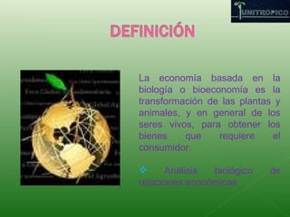 La economía basada en la biología o bioeconomía es la transformación de las plantas y animales, y en general de los seres vivos, para obtener los bienes que requiere el consumidor. Análisis biológico de relaciones económicas