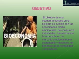 El objetivo de una economía basada en la biología es cumplir con las necesidades medio-ambientales, de consumo e industriales, transformando la economía en un mercado ambientalmente sustentable y dinámico, en beneficio de la humanidad y del planeta.
