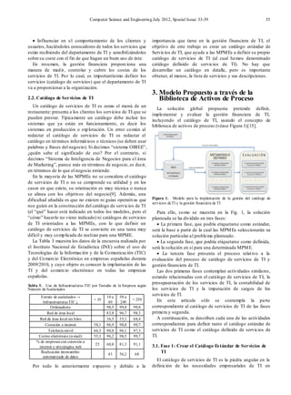 Computer Science and Engineering July 2012, Special Issue: 33-39 35
• Influenciar en el comportamiento de los clientes y
usuarios, haciéndoles conocedores de todos los servicios que
están recibiendo del departamento de TI y sensibilizándoles
sobre su coste con el fin de que hagan un buen uso de éste.
En resumen, la gestión financiera proporciona una
manera de medir, controlar y cubrir los costes de los
servicios de TI. Por lo cual, es importantísimo definir los
servicios (catálogo de servicios) que el departamento de TI
va a proporcionar a la organización.
2.2. Catálogo de Servicios de TI
Un catálogo de servicios de TI es como el menú de un
restaurante: presenta a los clientes los servicios de TI que se
pueden prestar. Típicamente un catálogo debe incluir los
sistemas que ya están en funcionamiento, es decir los
sistemas en producción o explotación. Un error común al
redactar el catálogo de servicios de TI es redactar el
catálogo en términos informáticos o técnicos (se deben usar
palabras y frases del negocio). Si decimos “sistema OBIEE”,
¿quién sabe el significado de eso? Por el contrario, si
decimos “Sistema de Inteligencia de Negocios para el área
de Marketing”, parece más en términos de negocio, es decir,
en términos de lo que el negocio entiende.
En la mayoría de las MPMEs no se considera el catálogo
de servicios de TI o no se comprende su utilidad y en los
casos en que existe, su orientación es muy técnica o nunca
se alinea con los objetivos del negocio[9]. Además, una
dificultad añadida es que no existen ni guías operativas que
nos guíen en la construcción del catálogo de servicios de TI
(el “qué” hacer está indicado en todos los modelos, pero el
“cómo” hacerlo no viene indicado) ni catálogos de servicios
de TI orientados a las MPMEs, con lo que definir un
catálogo de servicios de TI se convierte en una tarea muy
difícil y muy complicada de realizar para una MPME.
La Tabla 3 muestra los datos de la encuesta realizada por
el Instituto Nacional de Estadística (INE) sobre el uso de
Tecnologías de la Información y de la Comunicación (TIC)
y del Comercio Electrónico en empresas españolas durante
2009/2010, y cuyo objeto es conocer la implantación de las
TI y del comercio electrónico en todas las empresas
españolas.
Tabla 3. Uso de Infraestructuras TIC por Tamaño de la Empresa según
Número deAsalariados
Estrato de asalariados →
Infraestructuras TIC ↓
< 10
10 a
49
50 a
249
+ 250
Ordenadores 98,5 99,8 99,8
Red de área local 83,8 96,7 98,3
Red de área local sin hilos 36,5 55,1 68,4
Conexión a internet 58,1 96,9 98,8 99,7
Telefonía móvil 66,3 90,8 96,1 97,3
Correo electrónico (e-mail) 55,3 96,2 98,5 99,7
% de empresas con conexión a
internet y sitio/página web
25 60,8 81,3 91,1
Realización intercambio
automatizado de datos
43 56,2 68
Por todo lo anteriormente expuesto y debido a la
importancia que tiene en la gestión financiera de TI, el
objetivo de este trabajo es crear un catálogo estándar de
Servicios de TI, que ayude a las MPMEs a definir su propio
catálogo de servicios de TI (al cual hemos denominado
catálogo definido de servicios de TI). No hay que
desarrollar un catálogo en detalle, pero es importante
obtener, al menos, la lista de servicios y sus descripciones.
3. Modelo Propuesto a través de la
Biblioteca de Activos de Proceso
La solución global propuesta pretende definir,
implementar y evaluar la gestión financiera de TI,
incluyendo el catálogo de TI, usando el concepto de
biblioteca de activos de proceso (véase Figura 1)[15].
Figura 1. Modelo para la implantación de la gestión del catálogo de
servicios deTI y la gestión financiera de TI
Para ello, como se muestra en la Fig. 1, la solución
planteada se ha dividido en tres fases:
• La primera fase, que podría etiquetarse como estándar,
será la base a partir de la cual las MPMEs seleccionarán su
solución particular al problema planteado.
• La segunda fase, que podría etiquetarse como definida,
será la solución en sí para una determinada MPME.
• La tercera fase presenta el proceso relativo a la
evaluación del proceso de catálogo de servicios de TI y
gestión financiera de TI.
Las dos primeras fases contemplan actividades similares,
estando relacionadas con el catálogo de servicios de TI, la
presupuestación de los servicios de TI, la contabilidad de
los servicios de TI y la imputación de cargos de los
servicios de TI.
En este artículo sólo se contempla la parte
correspondiente al catálogo de servicios de TI de las fases
primera y segunda.
A continuación, se describen cada una de las actividades
correspondientes para definir tanto el catálogo estándar de
servicios de TI como el catálogo definido de servicios de
TI.
3.1. Fase 1: Crear el Catálogo Estándar de Servicios de
TI
El catálogo de servicios de TI es la piedra angular en la
definición de las necesidades empresariales de TI en
 