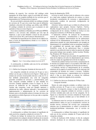 36 Magdalena Arcilla et al.: El Catálogo de Servicios Como Base Para la Gestión Financiera en Las Medianas,
Pequeñas y Micro Empresas:Aproximación Práctica Mediante Una Biblioteca deActivos de Proceso
términos de negocio. Los servicios del catálogo están
agrupados de forma lógica según la actividad del cliente,
dando lugar a un conjunto definido de los servicios que el
departamento de TI proporciona al negocio.
En esta actividad se pretende definir un catálogo estándar
de servicios de TI, que sirva como base para la definición
(mediante selección) del catálogo que defina cada MPME.
El catálogo estándar de servicios que se propone en este
apartado se basa en (véase Figura 2):
• Los datos estadísticos obtenidos porel INE para MPMEs
relativos a los servicios más utilizados por este tipo de
empresas, y que se han obtenido a través de una encuesta
sobre el uso de las TIC y del Comercio Electrónico[5].
• Información requerida por los clientes de la empresa (es
decir, el resto de departamentos) donde se va a realizar la
experimentación.
Figura 2. Fase 1: Crear catálogo estándar de servicios de TI
A continuación, se detallan cada una de las actividades
que componen esta fase.
3.1.1. Definir las Categorías Estándar de Servicios de TI
Las categorías estándar de servicios de TI que se van a
utilizar son las que se observan en la Figura 3. Dado que el
número de servicios inicial podría elevarse a más de 15, se
han definido primeramente una serie de categorías
generales (estándar) de servicios y, posteriormente, para
cada categoría estándar definida se han añadido los
servicios estándar aplicables (véase la Figura 4). En el
proceso de definición de las categorías, inicialmente
existían más categorías, como por ejemplo mantener y
administrar las redes, elaborar manuales y documentación,
implementación y administración de los servicios de
Intranet, pero se ha decidido reducir el número de éstas a las
que aparecen en dicha figura por ser las que más se repetían
en las empresas.
Figura 3. Categorías estándar de servicios de TI
A continuación se definen brevemente el significado de
cada una de las categorías estándar de servicios TI.
• Puesto de trabajo. Se incluyen los servicios de alta y
mantenimiento de cualquier elemento hardware de un puesto
de trabajo, como por ejemplo, ordenador, pantalla, memorias,
fuente de alimentación, DVD.
• Correo (e-mail). Incluye todo lo referente a los correos
de e-mail para cualquier aplicación de correos, es decir,
instalación, actualización de versiones y mantenimientos
(incluyendo, cambios de password, configuración de
auto-respuestas).
• Internet. Incluye todo lo que se refiere al software de los
exploradores (por ejemplo, Internet Explorer, Firefox,
Mozilla, Google Chrome), así como sus actualizaciones y la
configuración de los mismos. También se incluye en esta
categoría lo referente a la WEB de las empresas.
• Aplicación software. Se incluyen las instalaciones
nuevas de aplicaciones, actualizaciones a las versiones
existentes y cualquier mantenimiento de las aplicaciones
software de los departamentos de la empresa, tanto de las
aplicaciones propias de cada departamento, por ejemplo un
departamento de contabilidad usará un programa específico
de contabilidad del mercado (por ejemplo, ContaPlus,
ExtraSW), como de las aplicaciones base o sistemas
operativos que deben de tener en todos los puestos de trabajo
para poder trabajar (por ejemplo, Adobe Acrobat, WinZip,
Ftp, Windows XP, Windows server).
• Backup. Se incluyen tanto las copias de seguridad de los
datos de la empresa, de todos los departamentos que existen,
como las copias de seguridad de la web de la empresa.
• Gestión de calidad. Incluye la revisión y actualización de
la Gestión de Calidad relativa a la normativa ISO 9001, así
como de la LOPD (Ley Orgánica de Protección de Datos).
• Telefonía. Incluye el mantenimiento de la centralita
telefónica de la empresa, la modificación de los mensajes del
contestador de horarios de verano e invierno. También,
incluye la infraestructura y mantenimiento de la telefonía
móvil y fija, es decir dónde se colocan los teléfonos
analógicos y dónde los digitales de la centralita.
3.1.2. Definir los Servicios Estándar de TI Para Cada
Categoría Estándar
Dentro de cada categoría estándar, se definen todos los
posibles servicios de TI que se van a considerar en este
trabajo de investigación, aunque se deja la posibilidad de
agregar nuevas categorías estándar de servicios y nuevos
servicios estándar para cada una de las categorías. En la
Figura 4, se muestran los servicios estándar de TI por cada
una de las categorías estándar que se han definido en el
modelo.
La diferencia entre los servicios de actualización y los de
mantenimiento radica en que la actualización consiste en
instalar nuevas versiones del servicio que corresponda,
mientras que el mantenimiento se refiere a resolución de
incidencias/problemas relacionados con el servicio en
cuestión.
A continuación se definen brevemente el significado de
cada uno de los servicios estándar de TI para cada de las
categorías estándar.
• Alta de hardware (AH). Incluye el alta de cualquier
elemento hardware de un ordenador, servidor, pantallas,
 