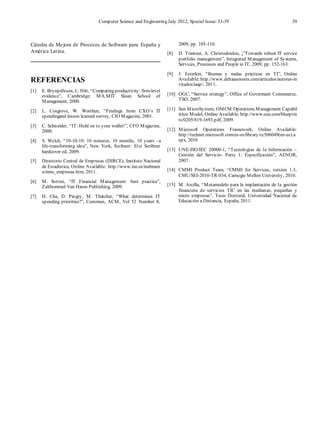 Computer Science and Engineering July 2012, Special Issue: 33-39 39
Cátedra de Mejora de Procesos de Software para España y
América Latina.
REFERENCIAS
[1] E. Brynjolfsson, L. Hitt, “Computing productivity: firm-level
evidence”, Cambridge: MA:MIT Sloan School of
Management, 2000.
[2] L. Cosgrove, W. Worthen, “Findings from CXO’s IT
spendingand lesson learned survey, CIO Magazine, 2001.
[3] C. Schneider, “IT: Hold on to your wallet!”, CFO Magazine,
2000.
[4] S. Welch, “10-10-10: 10 minutes, 10 months, 10 years –a
life-transforming idea”, New York, Scribner: S1st Scribner
hardcover ed, 2009.
[5] Directorio Central de Empresas (DIRCE), Instituto Nacional
de Estadística, Online Available: http://www.ine.es/inebmen
u/mnu_empresas.htm, 2011.
[6] M. Sottini, “IT Financial Management: best practice”,
Zaltbommel:Van Haren Publishing, 2009.
[7] H. Cha, D. Pingry, M. Thatcher, “What determines IT
spending priorities?”, Commun, ACM, Vol 52 Number 8,
2009, pp. 105-110.
[8] D. Trastour, A. Christodoulou, ¡”Towards robust IT service
portfolio management”, Integrated Management of Systems,
Services, Processes and People in IT, 2009, pp. 152-163.
[9] J. Esterkin, “Buenas y malas prácticas en TI”, Online
Available:http://www.deltaasesores.com/articulos/autores-in
vitados/iaap/, 2011.
[10] OGC, “Service strategy”, Office of Goverment Conmmerce,
TSO, 2007.
[11] Sun MicroSystem, OMCM Operations Management Capabil
itites Model, Online Available: http://www.sun.com/blueprin
ts/0205/819-1693.pdf, 2009.
[12] Microsoft Operations Framework, Online Available:
http://technet.microsoft.com/es-es/library/cc506049(en-us).a
spx, 2010
[13] UNE-ISO/IEC 20000-1, “Tecnologías de la Información –
Gestión del Servicio- Parte 1: Especificación”, AENOR,
2007.
[14] CMMI Product Team, “CMMI for Services, version 1.3,
CMU/SEI-2010-TR-034, Carnegie Mellon University, 2010.
[15] M. Arcilla, “Metamodelo para la implantación de la gestión
financiera de servicios TIC en las medianas, pequeñas y
micro empresas”, Tesis Doctoral, Universidad Nacional de
Educación a Distancia, España, 2011.
 