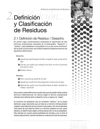 F U N D A M E N T O S
15
2.Definición...
Definición y Clasificación de Residuos
Definición
y Clasificación
de Residuos
2.1 Definición de Residuo / Desecho
En primer lugar comenzaremos analizando el significado de dos
términos ampliamente utilizados en la bibliografía: "desecho" y
"residuo", para establecer si es posible o no su uso como sinónimos.
De acuerdo al diccionario de la Real Academia Española tenemos las
siguientes definiciones:
Desecho
ᕡ Aquello que queda después de haber escogido lo mejor y más útil de
algo.
ᕢ Cosa que, por usada o por cualquier otra razón, no sirve a la persona
para quien se hizo.
ᕣ Residuo, basura.
Residuo
ᕡ Parte o porción que queda de un todo.
ᕢ Aquello que resulta de la descomposición o destrucción de algo.
ᕣ Material que queda como inservible después de haber realizado un
trabajo u operación.
De acuerdo a estas definiciones resulta claro que es posible utilizar ambos
términos indistintamente. En idioma inglés el término ampliamente
utilizado para referirse tanto a desecho como a residuo es "waste".
Al momento de establecer que se considera "residuo", de la propia
definición surge claramente que se trata de un término intrínsecamente
subjetivo pues depende de los actores involucrados. Uno de los ejemplos
más claros de que estamos frente a un término subjetivo es que, quien
decide si un determinado objeto continúa siendo útil o no es su propietario.
Otro ejemplo es cuando existe posibilidad de reciclaje y por lo tanto el
residuo deja de serlo, transformándose en materia prima de otro proceso.
 
