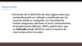  Partiendo de la definición de wiki, página web cuyo
contenido puede ser editado y modificado por los
usuarios desde su navegador, sin necesidad de
instalar programas adiciones ni tener conocimientos
de programación (Macías, 2007), podría decir que
un Interwiki puede definirse como la manera de
crear enlace entre los wikis.
InterwikiPor. Nildivette Soto
 