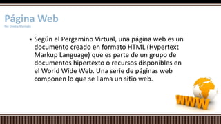  Según el Pergamino Virtual, una página web es un
documento creado en formato HTML (Hypertext
Markup Language) que es parte de un grupo de
documentos hipertexto o recursos disponibles en
el World Wide Web. Una serie de páginas web
componen lo que se llama un sitio web.
Página WebPor. Onekie Machado
 