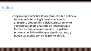  Según el portal Sobre Conceptos, el video define a
toda aquella tecnología involucrada en la
grabación, producción, edición, procesamiento
y reproducción de una serie de imágenes que
forman escenas con movimiento. La palabra
proviene del latín vidĕo, que significa yo veo, y
puede ser escrita con o sin acento en la i.
VídeoPor. Onekie Machado
 