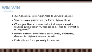 Según González J., las características de un wiki deben ser:
 Sirve para crear páginas web de forma rápida y eficaz.
 Ofrece gran libertad a los usuarios, incluso para aquellos
usuarios que no tienen muchos conocimientos de informática
ni programación.
 Permite de forma muy sencilla incluir textos, hipertextos,
documentos digitales, enlaces y demás.
 Es visitada y editada por cualquier persona.
Wiki WikiPor. Onekie Machado
 