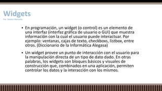 En programación, un widget (o control) es un elemento de
una interfaz (interfaz gráfica de usuario o GUI) que muestra
información con la cual el usuario puede interactuar. Por
ejemplo: ventanas, cajas de texto, checkboxs, listbox, entre
otros. (Diccionario de la Informática Alegasa)
 Un widget provee un punto de interacción con el usuario para
la manipulación directa de un tipo de dato dado. En otras
palabras, los widgets son bloques básicos y visuales de
construcción que, combinados en una aplicación, permiten
controlar los datos y la interacción con los mismos.
WidgetsPor. Onekie Machado
 