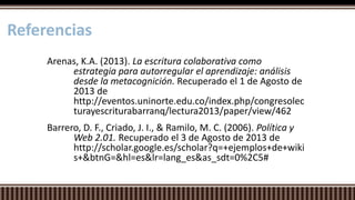 Arenas, K.A. (2013). La escritura colaborativa como
estrategia para autorregular el aprendizaje: análisis
desde la metacognición. Recuperado el 1 de Agosto de
2013 de
http://eventos.uninorte.edu.co/index.php/congresolec
turayescriturabarranq/lectura2013/paper/view/462
Barrero, D. F., Criado, J. I., & Ramilo, M. C. (2006). Política y
Web 2.01. Recuperado el 3 de Agosto de 2013 de
http://scholar.google.es/scholar?q=+ejemplos+de+wiki
s+&btnG=&hl=es&lr=lang_es&as_sdt=0%2C5#
Referencias
 