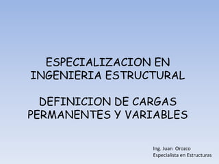 Ing. Juan Orozco
Especialista en Estructuras
ESPECIALIZACION EN
INGENIERIA ESTRUCTURAL
DEFINICION DE CARGAS
PERMANENTES Y VARIABLES
 