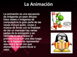 La Animación
La animación es una secuencia
de imágenes ya sean dibujos
fotos reales o imágenes de
computadora la gran parte de las
veces incluye audio, voces o
música de fondo con la finalidad
de dar un mensaje hay varias
partes de la animación y se
necesita de un proceso el
proceso inicia con una idea luego
se ve la manera de representar
esa idea y se ve con que
elementos se quiere llevar a
cabo.
 
