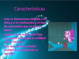 Características
• esta se determinan debido a la
  idea y a la realización y el tipo
  de animación que se quiere
  hacer.
• dentro de la animación hay
  que tener en cuenta la calidad
  de las mismas.
• hay que definir cuantas
  imágenes por segundo se
  quieren.
 