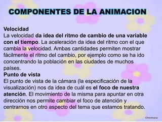 COMPONENTES DE LA ANIMACION

Velocidad
La velocidad da idea del ritmo de cambio de una variable
con el tiempo. La aceleración da idea del ritmo con el que
cambia la velocidad. Ambas cantidades permiten mostrar
fácilmente el ritmo del cambio, por ejemplo como se ha ido
concentrando la población en las ciudades de muchos
países.
Punto de vista
El punto de vista de la cámara (la especificación de la
visualización) nos da idea de cuál es el foco de nuestra
atención. El movimiento de la misma para apuntar en otra
dirección nos permite cambiar el foco de atención y
centrarnos en otro aspecto del tema que estamos tratando.
 
