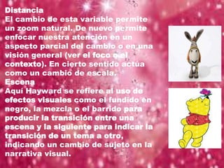 Distancia
El cambio de esta variable permite
un zoom natural. De nuevo permite
enfocar nuestra atención en un
aspecto parcial del cambio o en una
visión general (ver el foco o el
contexto). En cierto sentido actúa
como un cambio de escala.
Escena
Aquí Hayward se refiere al uso de
efectos visuales como el fundido en
negro, la mezcla o el barrido para
producir la transición entre una
escena y la siguiente para indicar la
transición de un tema a otro,
indicando un cambio de sujeto en la
narrativa visual.
 