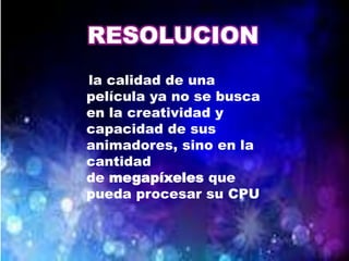 RESOLUCION
la calidad de una
película ya no se busca
en la creatividad y
capacidad de sus
animadores, sino en la
cantidad
de megapíxeles que
pueda procesar su CPU
 