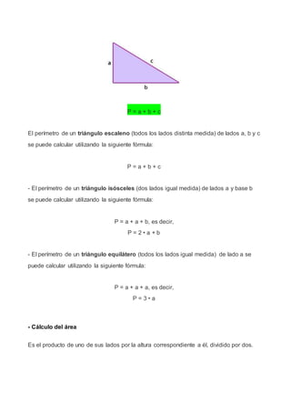 P = a + b + c
El perímetro de un triángulo escaleno (todos los lados distinta medida) de lados a, b y c
se puede calcular utilizando la siguiente fórmula:
P = a + b + c
- El perímetro de un triángulo isósceles (dos lados igual medida) de lados a y base b
se puede calcular utilizando la siguiente fórmula:
P = a + a + b, es decir,
P = 2 • a + b
- El perímetro de un triángulo equilátero (todos los lados igual medida) de lado a se
puede calcular utilizando la siguiente fórmula:
P = a + a + a, es decir,
P = 3 • a
- Cálculo del área
Es el producto de uno de sus lados por la altura correspondiente a él, dividido por dos.
 