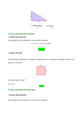 3- Área y perímetro del cuadrado
- Cálculo del perímetro
Es la longitud de su contorno ó la suma de sus lados
P = a + a + a + a, es decir,
P = 4 • a
- Cálculo del área
Para calcular el área de un cuadrado multiplicaremos su base por su altura, es decir, su
largo por su ancho.
A = lado x lado = lado2
A = a • a
A = a2
4- Área y perímetro del rectángulo
- Cálculo del perímetro
Es la longitud de su contorno ó la suma de sus lados
 