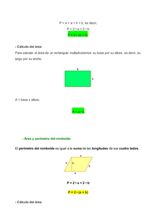 P = a + a + b + b, es decir,
P = 2 • a + 2 • b
P = 2 • (a + b)
- Cálculo del área
Para calcular el área de un rectángulo multiplicaremos su base por su altura, es decir, su
largo por su ancho.
A = base x altura.
A = a • b
- Área y perímetro del romboide
El perímetro del romboide es igual a la suma de las longitudes de sus cuatro lados.
P = 2 • a + 2 • b
P = 2 • (a + b)
- Cálculo del área
 