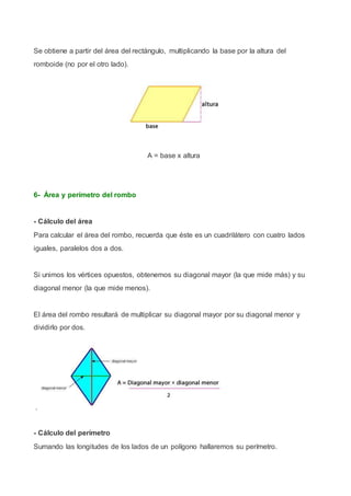 Se obtiene a partir del área del rectángulo, multiplicando la base por la altura del
romboide (no por el otro lado).
A = base x altura
6- Área y perímetro del rombo
- Cálculo del área
Para calcular el área del rombo, recuerda que éste es un cuadrilátero con cuatro lados
iguales, paralelos dos a dos.
Si unimos los vértices opuestos, obtenemos su diagonal mayor (la que mide más) y su
diagonal menor (la que mide menos).
El área del rombo resultará de multiplicar su diagonal mayor por su diagonal menor y
dividirlo por dos.
.
- Cálculo del perímetro
Sumando las longitudes de los lados de un polígono hallaremos su perímetro.
 