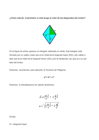 ¿Cómo calculo el perímetro si sólo tengo el valor de las diagonales del rombo?
En la figura de arriba, aparece un triángulo coloreado en verde. Ese triángulo está
formado por un cateto o lado que es la mitad de la diagonal mayor (D/2), otro cateto o
lado que es la mitad de la diagonal menor (d/2) y por la hipotenusa (a), que es a su vez
lado del rombo.
Entonces, recordemos, para aplicarlo, el Teorema de Pitágoras:
a2 = b2 + c2
Entonces, si reemplazamos los valores tendremos:
Donde:
D = diagonal mayor
 