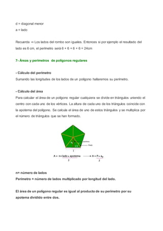 d = diagonal menor
a = lado
Recuerda ⇒ Los lados del rombo son iguales. Entonces si por ejemplo el resultado del
lado es 6 cm, el perímetro será 6 + 6 + 6 + 6 = 24cm
7- Áreas y perímetros de polígonos regulares
- Cálculo del perímetro
Sumando las longitudes de los lados de un polígono hallaremos su perímetro.
- Cálculo del área
Para calcular el área de un polígono regular cualquiera se divide en triángulos uniendo el
centro con cada uno de los vértices. La altura de cada uno de los triángulos coincide con
la apotema del polígono. Se calcula el área de uno de estos triángulos y se multiplica por
el número de triángulos que se han formado.
n= número de lados
Perímetro = número de lados multiplicado por longitud del lado.
El área de un polígono regular es igual al producto de su perímetro por su
apotema dividido entre dos.
 