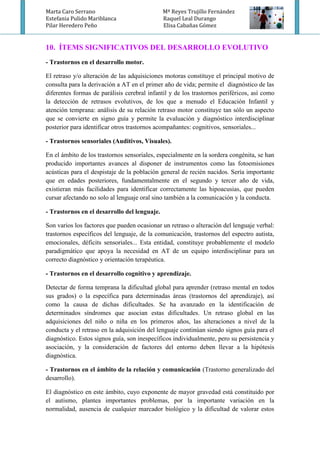 Marta Caro Serrano Mª Reyes Trujillo Fernández
Estefania Pulido Mariblanca Raquel Leal Durango
Pilar Heredero Peño Elisa Cabañas Gómez
10. ÍTEMS SIGNIFICATIVOS DEL DESARROLLO EVOLUTIVO
- Trastornos en el desarrollo motor.
El retraso y/o alteración de las adquisiciones motoras constituye el principal motivo de
consulta para la derivación a AT en el primer año de vida; permite el diagnóstico de las
diferentes formas de parálisis cerebral infantil y de los trastornos periféricos, así como
la detección de retrasos evolutivos, de los que a menudo el Educación Infantil y
atención temprana: análisis de su relación retraso motor constituye tan sólo un aspecto
que se convierte en signo guía y permite la evaluación y diagnóstico interdisciplinar
posterior para identificar otros trastornos acompañantes: cognitivos, sensoriales...
- Trastornos sensoriales (Auditivos, Visuales).
En el ámbito de los trastornos sensoriales, especialmente en la sordera congénita, se han
producido importantes avances al disponer de instrumentos como las fotoemisiones
acústicas para el despistaje de la población general de recién nacidos. Sería importante
que en edades posteriores, fundamentalmente en el segundo y tercer año de vida,
existieran más facilidades para identificar correctamente las hipoacusias, que pueden
cursar afectando no solo al lenguaje oral sino también a la comunicación y la conducta.
- Trastornos en el desarrollo del lenguaje.
Son varios los factores que pueden ocasionar un retraso o alteración del lenguaje verbal:
trastornos específicos del lenguaje, de la comunicación, trastornos del espectro autista,
emocionales, déficits sensoriales... Esta entidad, constituye probablemente el modelo
paradigmático que apoya la necesidad en AT de un equipo interdisciplinar para un
correcto diagnóstico y orientación terapéutica.
- Trastornos en el desarrollo cognitivo y aprendizaje.
Detectar de forma temprana la dificultad global para aprender (retraso mental en todos
sus grados) o la específica para determinadas áreas (trastornos del aprendizaje), así
como la causa de dichas dificultades. Se ha avanzado en la identificación de
determinados síndromes que asocian estas dificultades. Un retraso global en las
adquisiciones del niño o niña en los primeros años, las alteraciones a nivel de la
conducta y el retraso en la adquisición del lenguaje continúan siendo signos guía para el
diagnóstico. Estos signos guía, son inespecíficos individualmente, pero su persistencia y
asociación, y la consideración de factores del entorno deben llevar a la hipótesis
diagnóstica.
- Trastornos en el ámbito de la relación y comunicación (Trastorno generalizado del
desarrollo).
El diagnóstico en este ámbito, cuyo exponente de mayor gravedad está constituido por
el autismo, plantea importantes problemas, por la importante variación en la
normalidad, ausencia de cualquier marcador biológico y la dificultad de valorar estos
 