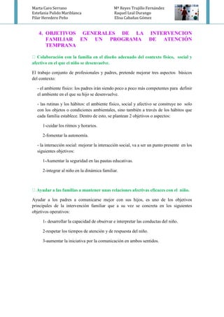 Marta Caro Serrano Mª Reyes Trujillo Fernández
Estefania Pulido Mariblanca Raquel Leal Durango
Pilar Heredero Peño Elisa Cabañas Gómez
4. OBJETIVOS GENERALES DE LA INTERVENCION
FAMILIAR EN UN PROGRAMA DE ATENCIÓN
TEMPRANA
afectivo en el que el niño se desenvuelve.
El trabajo conjunto de profesionales y padres, pretende mejorar tres aspectos básicos
del contexto:
- el ambiente físico: los padres irán siendo poco a poco más competentes para definir
el ambiente en el que su hijo se desenvuelve.
- las rutinas y los hábitos: el ambiente físico, social y afectivo se construye no solo
con los objetos o condiciones ambientales, sino también a través de los hábitos que
cada familia establece. Dentro de esto, se plantean 2 objetivos o aspectos:
1-cuidar los ritmos y horarios.
2-fomentar la autonomía.
- la interacción social: mejorar la interacción social, va a ser un punto presente en los
siguientes objetivos:
1-Aumentar la seguridad en las pautas educativas.
2-integrar al niño en la dinámica familiar.
s familias a mantener unas relaciones afectivas eficaces con el niño.
Ayudar a los padres a comunicarse mejor con sus hijos, es uno de los objetivos
principales de la intervención familiar que a su vez se concreta en los siguientes
objetivos operativos:
1- desarrollar la capacidad de observar e interpretar las conductas del niño.
2-respetar los tiempos de atención y de respuesta del niño.
3-aumentar la iniciativa por la comunicación en ambos sentidos.
 
