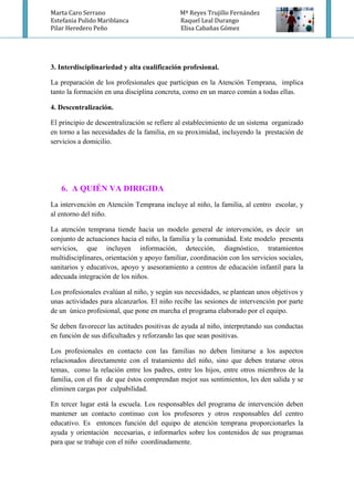 Marta Caro Serrano Mª Reyes Trujillo Fernández
Estefania Pulido Mariblanca Raquel Leal Durango
Pilar Heredero Peño Elisa Cabañas Gómez
3. Interdisciplinariedad y alta cualificación profesional.
La preparación de los profesionales que participan en la Atención Temprana, implica
tanto la formación en una disciplina concreta, como en un marco común a todas ellas.
4. Descentralización.
El principio de descentralización se refiere al establecimiento de un sistema organizado
en torno a las necesidades de la familia, en su proximidad, incluyendo la prestación de
servicios a domicilio.
6. A QUIÉN VA DIRIGIDA
La intervención en Atención Temprana incluye al niño, la familia, al centro escolar, y
al entorno del niño.
La atención temprana tiende hacia un modelo general de intervención, es decir un
conjunto de actuaciones hacia el niño, la familia y la comunidad. Este modelo presenta
servicios, que incluyen información, detección, diagnóstico, tratamientos
multidisciplinares, orientación y apoyo familiar, coordinación con los servicios sociales,
sanitarios y educativos, apoyo y asesoramiento a centros de educación infantil para la
adecuada integración de los niños.
Los profesionales evalúan al niño, y según sus necesidades, se plantean unos objetivos y
unas actividades para alcanzarlos. El niño recibe las sesiones de intervención por parte
de un único profesional, que pone en marcha el programa elaborado por el equipo.
Se deben favorecer las actitudes positivas de ayuda al niño, interpretando sus conductas
en función de sus dificultades y reforzando las que sean positivas.
Los profesionales en contacto con las familias no deben limitarse a los aspectos
relacionados directamente con el tratamiento del niño, sino que deben tratarse otros
temas, como la relación entre los padres, entre los hijos, entre otros miembros de la
familia, con el fin de que éstos comprendan mejor sus sentimientos, les den salida y se
eliminen cargas por culpabilidad.
En tercer lugar está la escuela. Los responsables del programa de intervención deben
mantener un contacto continuo con los profesores y otros responsables del centro
educativo. Es entonces función del equipo de atención temprana proporcionarles la
ayuda y orientación necesarias, e informarles sobre los contenidos de sus programas
para que se trabaje con el niño coordinadamente.
 