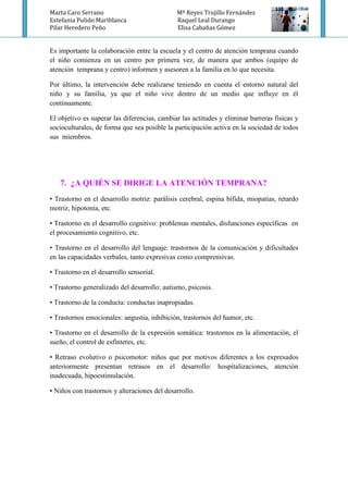 Marta Caro Serrano Mª Reyes Trujillo Fernández
Estefania Pulido Mariblanca Raquel Leal Durango
Pilar Heredero Peño Elisa Cabañas Gómez
Es importante la colaboración entre la escuela y el centro de atención temprana cuando
el niño comienza en un centro por primera vez, de manera que ambos (equipo de
atención temprana y centro) informen y asesoren a la familia en lo que necesita.
Por último, la intervención debe realizarse teniendo en cuenta el entorno natural del
niño y su familia, ya que el niño vive dentro de un medio que influye en él
continuamente.
El objetivo es superar las diferencias, cambiar las actitudes y eliminar barreras físicas y
socioculturales, de forma que sea posible la participación activa en la sociedad de todos
sus miembros.
7. ¿A QUIÉN SE DIRIGE LA ATENCIÓN TEMPRANA?
• Trastorno en el desarrollo motriz: parálisis cerebral, espina bífida, miopatías, retardo
motriz, hipotonía, etc.
• Trastorno en el desarrollo cognitivo: problemas mentales, disfunciones específicas en
el procesamiento cognitivo, etc.
• Trastorno en el desarrollo del lenguaje: trastornos de la comunicación y dificultades
en las capacidades verbales, tanto expresivas como comprensivas.
• Trastorno en el desarrollo sensorial.
• Trastorno generalizado del desarrollo: autismo, psicosis.
• Trastorno de la conducta: conductas inapropiadas.
• Trastornos emocionales: angustia, inhibición, trastornos del humor, etc.
• Trastorno en el desarrollo de la expresión somática: trastornos en la alimentación, el
sueño, el control de esfínteres, etc.
• Retraso evolutivo o psicomotor: niños que por motivos diferentes a los expresados
anteriormente presentan retrasos en el desarrollo: hospitalizaciones, atención
inadecuada, hipoestimulación.
• Niños con trastornos y alteraciones del desarrollo.
 
