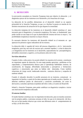 Marta Caro Serrano Mª Reyes Trujillo Fernández
Estefania Pulido Mariblanca Raquel Leal Durango
Pilar Heredero Peño Elisa Cabañas Gómez
8. DETECCIÓN
La prevención secundaria en Atención Temprana tiene por objetivo la detección y el
diagnóstico precoz de los trastornos en el desarrollo y de situaciones de riesgo.
La detección de las posibles alteraciones en el desarrollo infantil es un aspecto
primordial de la Atención Temprana, ya que va a facilitar la puesta en marcha de los
distintos mecanismos de actuación de los que dispone la comunidad.
La detección temprana de los trastornos en el desarrollo infantil constituye el paso
necesario para el diagnóstico y la atención terapéutica. Por tanto, es fundamental para
poder incidir en una etapa en la que la plasticidad del sistema nervioso es mayor y las
posibilidades terapéuticas muestran su mayor eficacia.
Es necesario detectar los trastornos del desarrollo infantil en el momento en que
aparecen los primeros signos indicadores de los mismos.
La detección debe ir seguida del inicio del proceso diagnóstico y de la intervención
terapéutica, pero hay una serie de sucesos que a menudo impiden o evitan la detección
y el diagnóstico de los trastornos en el desarrollo, especialmente los psicopatológicos,
del ámbito emocional y cognitivo, en los primeros años de la vida.
Servicios educativos
Cuando el niño o niña asiste a la escuela infantil, los maestros de la misma constituyen
un importante agente de detección. En esta etapa pueden apreciarse problemas en las
capacidades y comportamientos básicos para el aprendizaje habilidades motoras, de
socialización, de lenguaje, dificultades atencionales y perceptivas y limitaciones
cognitivas o emocionales que antes no habían sido detectadas. Como también
situaciones de riesgo social, inadecuada atención, carencias afectivas y sospecha de
maltrato infantil.
Cuando el educador descubre la posible presencia de un trastorno, comunicará su
inquietud a la familia y a partir de los datos aportados por el medio escolar y familiar se
deberían establecer pautas de observación y actuación coordinadas, así como la
derivación y consultas oportunas al pediatra del niño o niña y al centro de Desarrollo
Infantil y Atención Temprana, para poder establecer un diagnóstico completo e iniciar
una intervención terapéutica adecuada.
El entorno familiar
El medio familiar constituye una vía importante de detección, pues en muchas ocasiones
son los propios padres, o personas cercanas al niño, los que en la interacción del día a
día con su hijo pueden observar que existe una diferencia entre el comportamiento de
su hijo y el de otros niños.
 