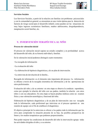 Marta Caro Serrano Mª Reyes Trujillo Fernández
Estefania Pulido Mariblanca Raquel Leal Durango
Pilar Heredero Peño Elisa Cabañas Gómez
Servicios Sociales
Los Servicios Sociales, a partir de la relación con familias con problemas psicosociales
y con la comunidad en general, se encuentran en una visión óptima para la detección de
factores de riesgo social para el desarrollo infantil, como pueden ser las situaciones de
muy bajos ingresos económicos familiares, madres adolescentes, drogodependencia,
marginación social familiar, etc.
9. INTERVENCIÓN TERAPÉUTICA AL NIÑO
Proceso de valoración inicial
El proceso de valoración inicial supone un estudio completo y en profundidad acerca
del desarrollo del niño, de su historia individual y familiar.
En la valoración inicial podemos distinguir cuatro momentos:
+La recogida de información
+La evaluación del niño
+La elaboración de hipótesis diagnósticas y de un plan de intervención.
+La entrevista de devolución de la familia...
Recogida de información: es el elemento más importante del proceso. La información
se obtiene a través de la recogida sistemática de información y de las aportaciones de
otros profesionales.
Evaluación del niño y de su entorno: en esta etapa se observa la conducta espontánea,
como por ejemplo la relación del niño con sus padres, también la relación con otros
niños o con sus educadores. En esta etapa se hacen pruebas médicas como un examen
físico y una valoración neurológica y funcional del niño.
Elaboración de hipótesis diagnósticas y de un plan de intervención: una vez recogida
toda la información, cada profesional que interviene en el proceso aportará en una
reunión de equipo con el fin de establecer el diagnóstico.
El objetivo principal de la entrevista es ofrecer a los padres toda la información que les
sirva para comprender la situación presente de su hijo, las posibles perspectivas de
futuro y los medios terapéuticos que podemos proporcionarles.
Para poder mejorar las condiciones de desarrollo del niño la intervención agrupa todas
las actividades dirigidas al niño y a su entorno.
 