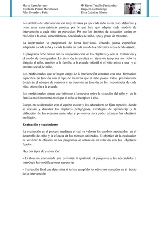 Marta Caro Serrano Mª Reyes Trujillo Fernández
Estefania Pulido Mariblanca Raquel Leal Durango
Pilar Heredero Peño Elisa Cabañas Gómez
Los ámbitos de intervención son muy diversos ya que cada niño es un caso diferente y
tiene unas características propias por lo que hay que adaptar cada modelo de
intervención a cada niño en particular. Por eso los ámbitos de actuación varían en
reafición a la edad, características, necesidades del niño, tipo y grado de trastorno.
La intervención se programará de forma individual, creando pautas específicas
adaptadas a cada niño y a cada familia en cada una de las diferentes áreas del desarrollo.
El programa debe contar con la temporalización de los objetivos y con la evaluación y
el modo de conseguirlos. La atención terapéutica en atención temprana no solo va
dirigida al niño, también a la familia, a la escuela infantil si el niño asiste a una y al
entorno social del niño.
Los profesionales que se hagan cargo de la intervención contarán con una formación
específica en función con el tipo de trastorno que el niño posea. Estos profesionales
decidirán el número de sesiones y su duración en función de las necesidades de cada
niño. Atención a la escuela
Los profesionales tienen que informar a la escuela sobre la situación del niño y de la
familia en el momento en el que el niño se incorpore a ella.
Luego, en colaboración con el equipo escolar y los educadores se fijan espacios donde
se revisan y discuten los objetivos pedagógicos, estrategias de aprendizaje y la
utilización de los recursos materiales y personales para poder alcanzar los objetivos
prefijados.
Evaluación y seguimiento
La evaluación es el proceso mediante el cual se valoran los cambios producidos en el
desarrollo del niño y la eficacia de los métodos utilizados. El objetivo de la evaluación
es verificar la eficacia de los programas de actuación en relación con los objetivos
fijados.
Hay dos tipos de evaluación:
- Evaluación continuada que permitirá ir ajustando el programa a las necesidades e
introducir las modificaciones necesarias
- Evaluación final que determina si se han cumplido los objetivos marcados en el inicio
de la intervención
 