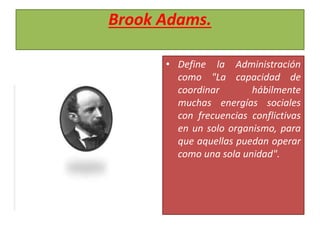 Brook Adams.
• Define la Administración
como "La capacidad de
coordinar hábilmente
muchas energías sociales
con frecuencias conflictivas
en un solo organismo, para
que aquellas puedan operar
como una sola unidad".
 