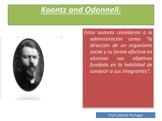 Koontz and Odonnell.
Estos autores consideran a la
administración como "la
dirección de un organismo
social y su forma efectiva en
alcanzar sus objetivos
fundada en la habilidad de
conducir a sus integrantes".
Prof.Lilibeth Portugal
 